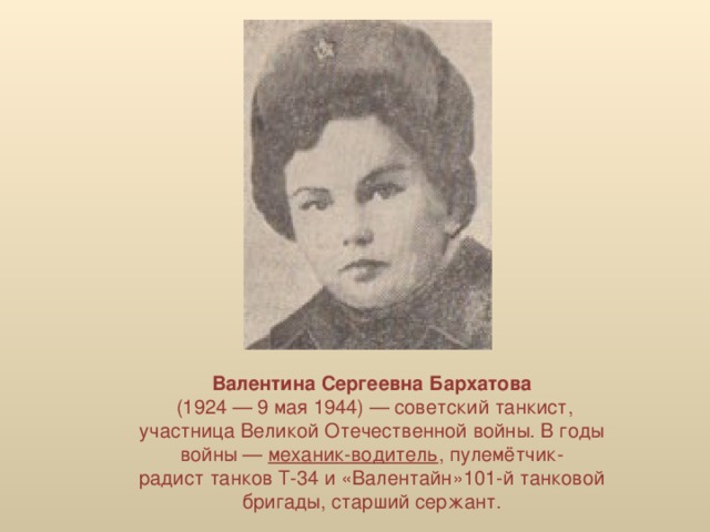 Валентина Сергеевна Бархатова   (1924 — 9 мая 1944) — советский танкист, участница Великой Отечественной войны. В годы войны —  механик-водитель , пулемётчик-радист танков Т-34 и «Валентайн»101-й танковой бригады, старший сержант.