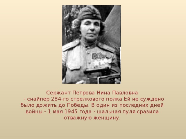 Сержант Петрова Нина Павловна  - снайпер 284-го стрелкового полка Ей не суждено было дожить до Победы. В один из последних дней войны - 1 мая 1945 года - шальная пуля сразила отважную женщину.