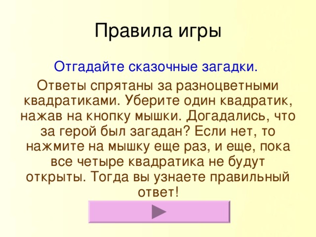 Правила игры Отгадайте сказочные загадки. Ответы спрятаны за разноцветными квадратиками. Уберите один квадратик, нажав на кнопку мышки. Догадались, что за герой был загадан? Если нет, то нажмите на мышку еще раз, и еще, пока все четыре квадратика не будут открыты. Тогда вы узнаете правильный ответ!