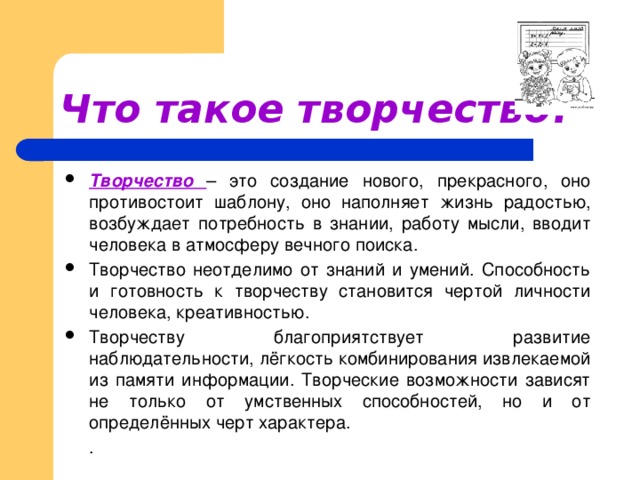 Что такое творчество?  Творчество – это создание нового, прекрасного, оно противостоит шаблону, оно наполняет жизнь радостью, возбуждает потребность в знании, работу мысли, вводит человека в атмосферу вечного поиска. Творчество неотделимо от знаний и умений. Способность и готовность к творчеству становится чертой личности человека, креативностью. Творчеству благоприятствует развитие наблюдательности, лёгкость комбинирования извлекаемой из памяти информации. Творческие возможности зависят не только от умственных способностей, но и от определённых черт характера.  .