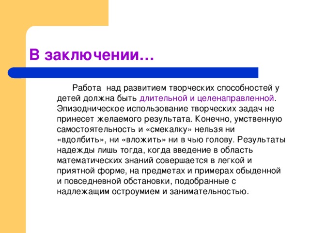 В заключении…   Работа над развитием творческих способностей у детей должна быть длительной и целенаправленной . Эпизодническое использование творческих задач не принесет желаемого результата. Конечно, умственную самостоятельность и «смекалку» нельзя ни «вдолбить», ни «вложить» ни в чью голову. Результаты надежды лишь тогда, когда введение в область математических знаний совершается в легкой и приятной форме, на предметах и примерах обыденной и повседневной обстановки, подобранные с надлежащим остроумием и занимательностью.