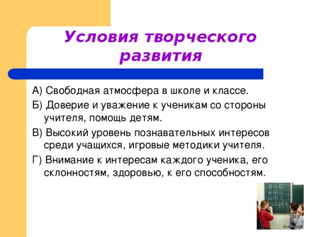 Условия творческого развития  А) Свободная атмосфера в школе и классе. Б) Доверие и уважение к ученикам со стороны учителя, помощь детям. В) Высокий уровень познавательных интересов среди учащихся, игровые методики учителя. Г) Внимание к интересам каждого ученика, его склонностям, здоровью, к его способностям.