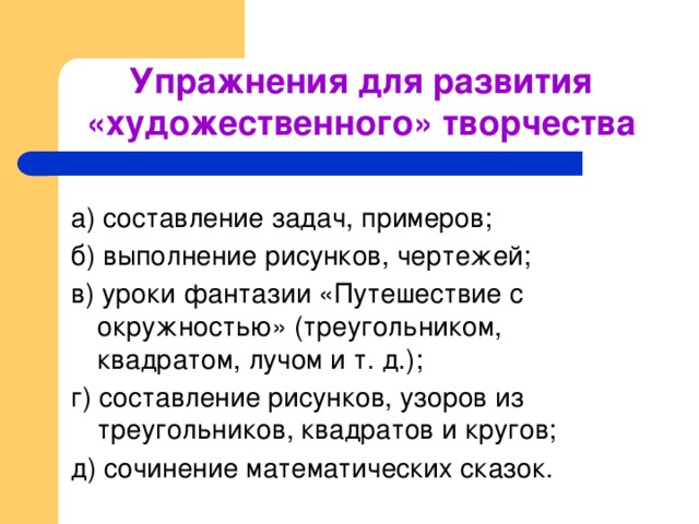 Упражнения для развития «художественного» творчества а) составление задач, примеров; б) выполнение рисунков, чертежей; в) уроки фантазии «Путешествие с окружностью» (треугольником, квадратом, лучом и т. д.); г) составление рисунков, узоров из треугольников, квадратов и кругов; д) сочинение математических сказок.