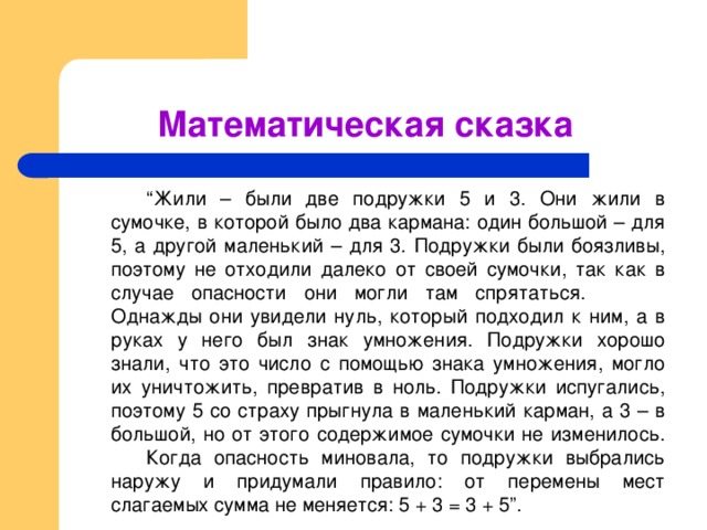 Математическая сказка   “ Жили – были две подружки 5 и 3. Они жили в сумочке, в которой было два кармана: один большой – для 5, а другой маленький – для 3. Подружки были боязливы, поэтому не отходили далеко от своей сумочки, так как в случае опасности они могли там спрятаться.    Однажды они увидели нуль, который подходил к ним, а в руках у него был знак умножения. Подружки хорошо знали, что это число с помощью знака умножения, могло их уничтожить, превратив в ноль. Подружки испугались, поэтому 5 со страху прыгнула в маленький карман, а 3 – в большой, но от этого содержимое сумочки не изменилось.  Когда опасность миновала, то подружки выбрались наружу и придумали правило: от перемены мест слагаемых сумма не меняется: 5 + 3 = 3 + 5”.