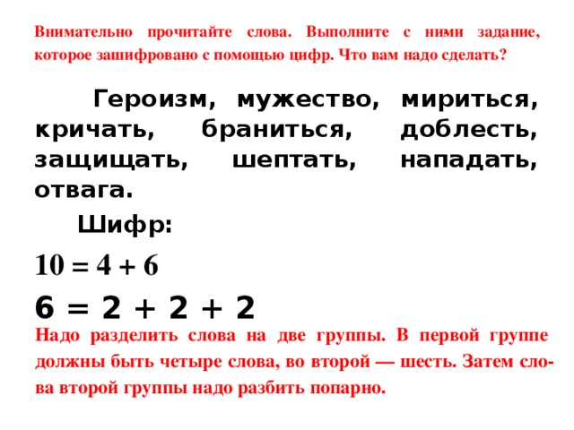 Внимательно прочитайте слова. Выполните с ни­ми задание, которое зашифровано с помощью цифр. Что вам надо сделать?  Героизм, мужество, мириться, кричать, браниться, доб­лесть, защищать, шептать, нападать, отвага.  Шифр: 10 = 4 + 6 6 = 2 + 2 + 2  Надо разделить слова на две группы. В первой группе должны быть четыре слова, во второй — шесть. Затем сло­ва второй группы надо разбить попарно.