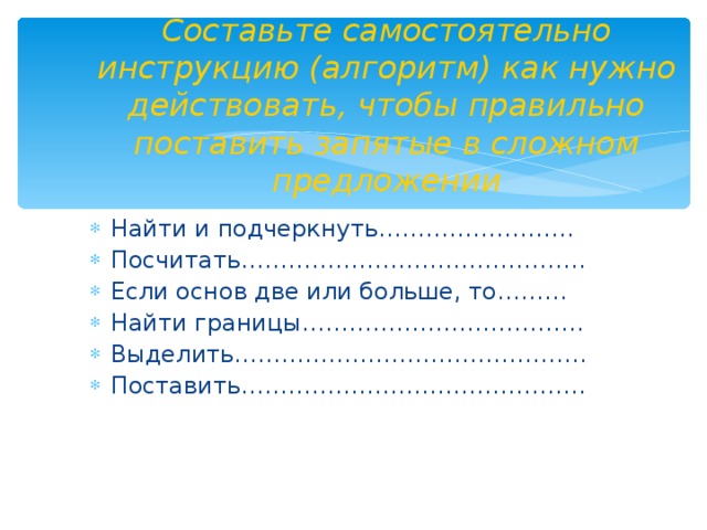 Составьте самостоятельно инструкцию (алгоритм) как нужно действовать, чтобы правильно поставить запятые в сложном предложении Найти и подчеркнуть……………………. Посчитать…………………………………….. Если основ две или больше, то……… Найти границы……………………………… Выделить……………………………………… Поставить……………………………………..