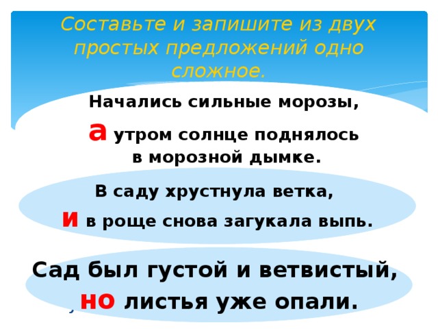 Составьте и запишите из двух простых предложений одно сложное. Начались сильные морозы, а утром солнце поднялось в морозной дымке. Утром солнце поднялось в морозной дымке. Начались сильные морозы. (с союзом А)  В саду хрустнула ветка. В роще снова загукала выпь. ( с союзом И)  Сад был густой и ветвистый. Листья уже опали. (с союзом НО) В саду хрустнула ветка, и  в роще снова загукала выпь. Сад был густой и ветвистый, но листья уже опали.