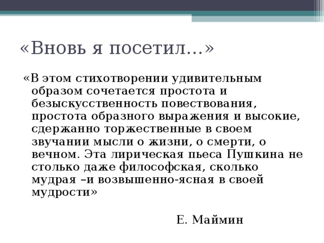 «Вновь я посетил…» «В этом стихотворении удивительным образом сочетается простота и безыскусственность повествования, простота образного выражения и высокие, сдержанно торжественные в своем звучании мысли о жизни, о смерти, о вечном. Эта лирическая пьеса Пушкина не столько даже философская, сколько мудрая –и возвышенно-ясная в своей мудрости»  Е. Маймин