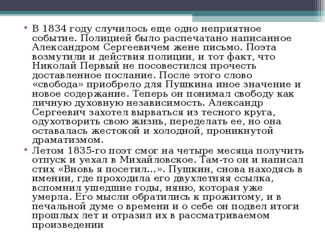 В 1834 году случилось еще одно неприятное событие. Полицией было распечатано написанное Александром Сергеевичем жене письмо. Поэта возмутили и действия полиции, и тот факт, что Николай Первый не посовестился прочесть доставленное послание. После этого слово «свобода» приобрело для Пушкина иное значение и новое содержание. Теперь он понимал свободу как личную духовную независимость. Александр Сергеевич захотел вырваться из тесного круга, одухотворить свою жизнь, переделать ее, но она оставалась жестокой и холодной, проникнутой драматизмом. Летом 1835-го поэт смог на четыре месяца получить отпуск и уехал в Михайловское. Там-то он и написал стих «Вновь я посетил…». Пушкин, снова находясь в имении, где проходила его двухлетняя ссылка, вспомнил ушедшие годы, няню, которая уже умерла. Его мысли обратились к прожитому, и в печальной думе о времени и о себе он подвел итоги прошлых лет и отразил их в рассматриваемом произведении