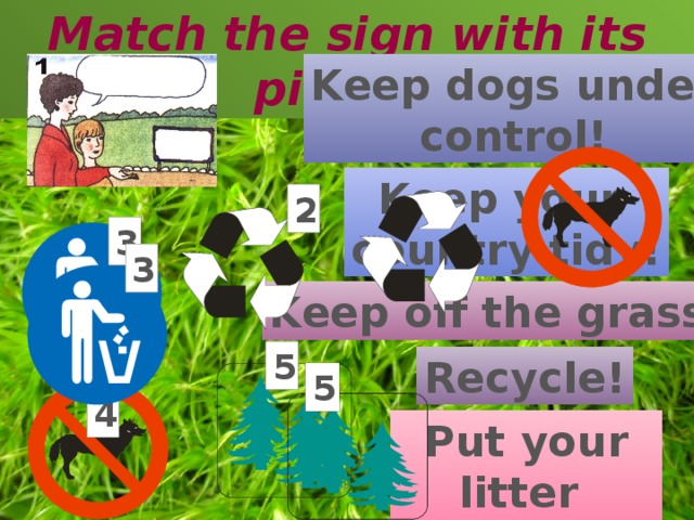 Match the sign with its picture Keep dogs under control! Keep your country tidy! 2 3 3 Keep off the grass! 5 Recycle! 5 4 Put your litter in the bin! 3