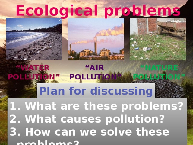 Ecological problems “ water “ nature “ air pollution” pollution” pollution” Plan for discussing