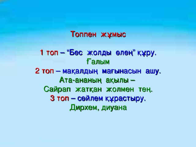 Топпен жұмыс   1 топ – “Бес жолды өлең” құру.  Ғалым  2 топ – мақалдың мағынасын ашу.  Ата-ананың ақылы –  Сайрап жатқан жолмен тең.  3 топ – сөйлем құрастыру.  Дирхем, диуана