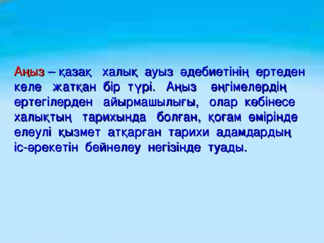 Аңыз  – қазақ халық ауыз әдебиетінің ертеден келе жатқан бір түрі. Аңыз әңгімелердің ертегілерден айырмашылығы, олар көбінесе халықтың тарихында болған, қоғам өмірінде елеулі қызмет атқарған тарихи адамдардың іс-әрекетін бейнелеу негізінде туады.