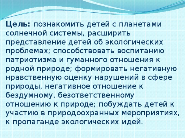 Цель: познакомить детей с планетами солнечной системы, расширить представление детей об экологических проблемах; способствовать воспитанию патриотизма и гуманного отношения к родной природе; формировать негативную нравственную оценку нарушений в сфере природы, негативное отношение к бездумному, безответственному отношению к природе; побуждать детей к участию в природоохранных мероприятиях, к пропаганде экологических идей.