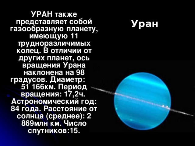 УРАН также представляет собой газообразную планету, имеющую 11 трудноразличимых колец. В отличии от других планет, ось вращения Урана наклонена на 98 градусов. Диаметр: 51 166км. Период вращения: 17,2ч. Астрономический год: 84 года. Расстояние от солнца (среднее): 2 869млн км. Число спутников:15. Уран