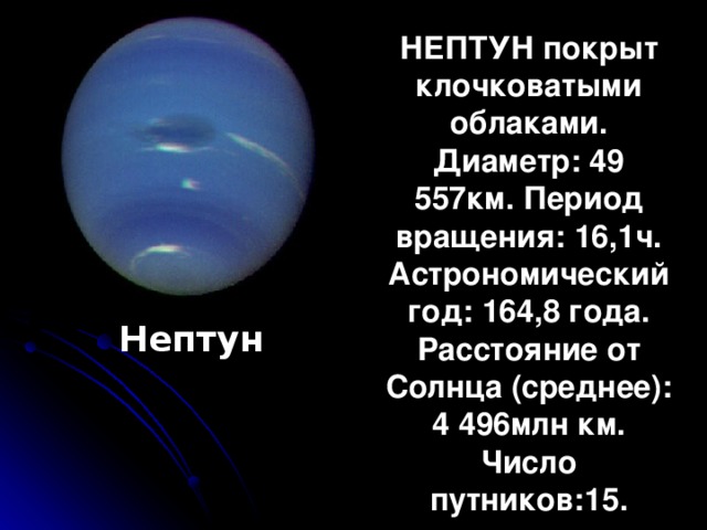 НЕПТУН покрыт клочковатыми облаками. Диаметр: 49 557км. Период вращения: 16,1ч. Астрономический год: 164,8 года. Расстояние от Солнца (среднее): 4 496млн км. Число путников:15. Нептун