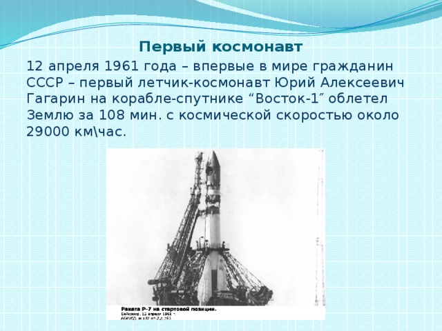 Первый космонавт 12 апреля 1961 года – впервые в мире гражданин СССР – первый летчик-космонавт Юрий Алексеевич Гагарин на корабле-спутнике “Восток-1″ облетел Землю за 108 мин. с космической скоростью около 29000 км\час.