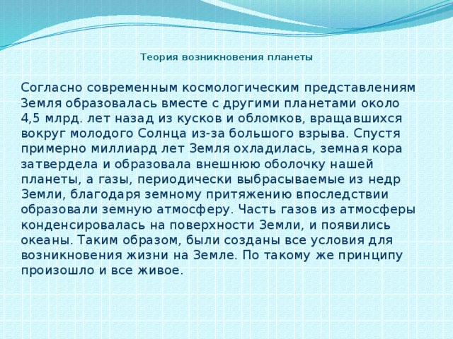 Теория возникновения планеты Согласно современным космологическим представлениям 3емля образовалась вместе с другими планетами около 4,5 млрд. лет назад из кусков и обломков, вращавшихся вокруг молодого Солнца из-за большого взрыва. Спустя примерно миллиард лет Земля охладилась, земная кора затвердела и образовала внешнюю оболочку нашей планеты, а газы, периодически выбрасываемые из недр Земли, благодаря земному притяжению впоследствии образовали земную атмосферу. Часть газов из атмосферы конденсировалась на поверхности Земли, и появились океаны. Таким образом, были созданы все условия для возникновения жизни на Земле. По такому же принципу произошло и все живое.