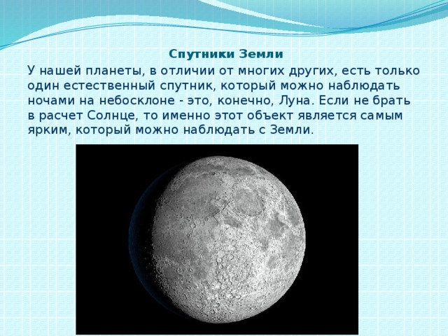 Спутники Земли У нашей планеты, в отличии от многих других, есть только один естественный спутник, который можно наблюдать ночами на небосклоне - это, конечно, Луна. Если не брать в расчет Солнце, то именно этот объект является самым ярким, который можно наблюдать с Земли.