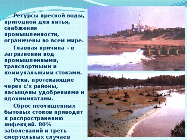 Ресурсы пресной воды, пригодной для питья, снабжения промышленности, ограничены во всем мире.  Главная причина – в загрязнении вод промышленными, транспортными и коммунальными стоками.  Реки, протекающие через с/х районы, насыщены удобрениями и ядохимикатами.  Сброс неочищенных бытовых стоков приводит к распространению инфекций. 80% заболеваний и треть смертельных случаев связаны с потреблением загрязненной воды.