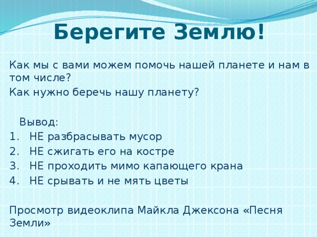 Берегите Землю! Как мы с вами можем помочь нашей планете и нам в том числе? Как нужно беречь нашу планету?  Вывод: 1. НЕ разбрасывать мусор 2. НЕ сжигать его на костре 3. НЕ проходить мимо капающего крана 4. НЕ срывать и не мять цветы Просмотр видеоклипа Майкла Джексона «Песня Земли»