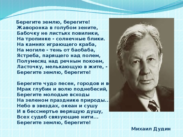 Берегите землю, берегите!  Жаворонка в голубом зените,  Бабочку не листьях повилики,  На тропинке - солнечные блики.  На камнях играющего краба,  На могиле - тень от баобаба,  Ястреба, парящего над полем,  Полумесяц над речным покоем,  Ласточку, мелькающую в жите, -  Берегите землю, берегите!   Берегите чудо песен, городов и весей,  Мрак глубин и волю поднебесий,  Берегите молодые всходы  На зеленом празднике природы...  Небо в звездах, океан и сушу  И в бессмертье верящую душу,  Всех судеб связующие нити...  Берегите землю, берегите!  Михаил Дудин