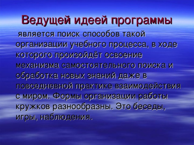 Ведущей идеей программы является поиск способов такой организации учебного процесса, в ходе которого произойдёт освоение механизма самостоятельного поиска и обработка новых знаний даже в повседневной практике взаимодействия с миром. Формы организации работы кружков разнообразны. Это беседы, игры, наблюдения.