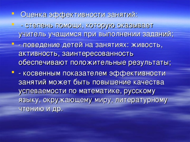 Оценка эффективности занятий:  - степень помощи, которую оказывает учитель учащимся при выполнении заданий; - поведение детей на занятиях: живость, активность, заинтересованность обеспечивают положительные результаты; - косвенным показателем эффективности занятий может быть повышение качества успеваемости по математике, русскому языку, окружающему миру, литературному чтению и др.