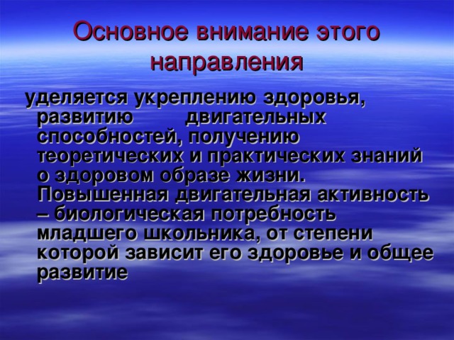 Основное внимание этого направления  уделяется укреплению здоровья, развитию двигательных способностей, получению теоретических и практических знаний о здоровом образе жизни. Повышенная двигательная активность – биологическая потребность младшего школьника, от степени которой зависит его здоровье и общее развитие