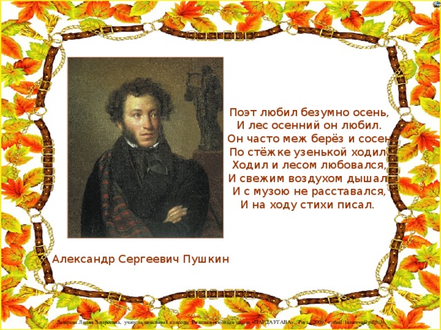 Поэт любил безумно осень,  И лес осенний он любил.  Он часто меж берёз и сосен  По стёжке узенькой ходил.  Ходил и лесом любовался,  И свежим воздухом дышал.  И с музою не расставался,  И на ходу стихи писал. Александр Сергеевич Пушкин