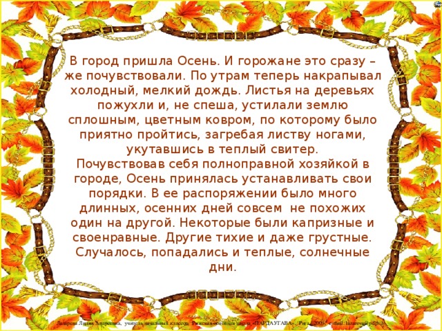 В город пришла Осень. И горожане это сразу – же почувствовали. По утрам теперь накрапывал холодный, мелкий дождь. Листья на деревьях пожухли и, не спеша, устилали землю сплошным, цветным ковром, по которому было приятно пройтись, загребая листву ногами, укутавшись в теплый свитер.  Почувствовав себя полноправной хозяйкой в городе, Осень принялась устанавливать свои порядки. В ее распоряжении было много длинных, осенних дней совсем  не похожих один на другой. Некоторые были капризные и своенравные. Другие тихие и даже грустные. Случалось, попадались и теплые, солнечные дни.