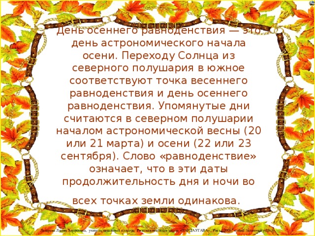 День осеннего равноденствия — это день астрономического начала осени. Переходу Солнца из северного полушария в южное соответствуют точка весеннего равноденствия и день осеннего равноденствия. Упомянутые дни считаются в северном полушарии началом астрономической весны (20 или 21 марта) и осени (22 или 23 сентября). Слово «равноденствие» означает, что в эти даты продолжительность дня и ночи во всех точках земли одинакова.