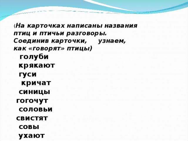     ( На карточках написаны названия птиц и птичьи разговоры. Соединив карточки,     узнаем, как «говорят» птицы)     голуби                     крякают    гуси                       кричат   синицы                 гогочут   соловьи                 свистят   совы                        ухают   журавли                   воркуют   утки                         каркают   вороны                    щебечут   ласточки               пищат