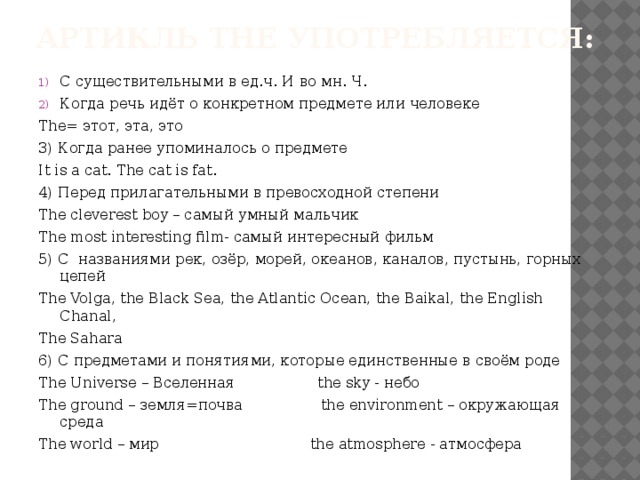 Артикль THE употребляется: С существительными в ед.ч. И во мн. Ч. Когда речь идёт о конкретном предмете или человеке The= этот, эта, это 3) Когда ранее упоминалось о предмете It is a cat. The cat is fat. 4) Перед прилагательными в превосходной степени The cleverest boy – самый умный мальчик The most interesting film- самый интересный фильм 5) C названиями рек, озёр, морей, океанов, каналов, пустынь, горных цепей The Volga, the Black Sea, the Atlantic Ocean, the Baikal, the English Chanal, The Sahara 6) С предметами и понятиями, которые единственные в своём роде The Universe – Вселенная the sky - небо The ground – земля=почва the environment – окружающая среда The world – мир the atmosphere - атмосфера