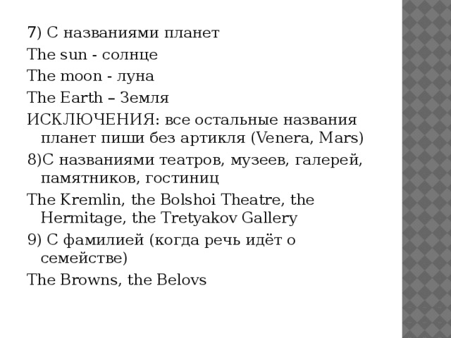 7) С названиями планет The sun - солнце The moon - луна The Earth – Земля ИСКЛЮЧЕНИЯ: все остальные названия планет пиши без артикля (Venera, Mars) 8)С названиями театров, музеев, галерей, памятников, гостиниц The Kremlin, the Bolshoi Theatre, the Hermitage, the Tretyakov Gallery 9) С фамилией (когда речь идёт о семействе) The Browns, the Belovs