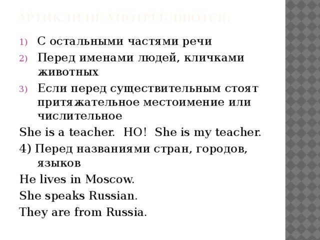 Артикли не употребляются:   С остальными частями речи Перед именами людей, кличками животных Если перед существительным стоят притяжательное местоимение или числительное She is a teacher. НО! She is my teacher. 4) Перед названиями стран, городов, языков He lives in Moscow. She speaks Russian. They are from Russia.