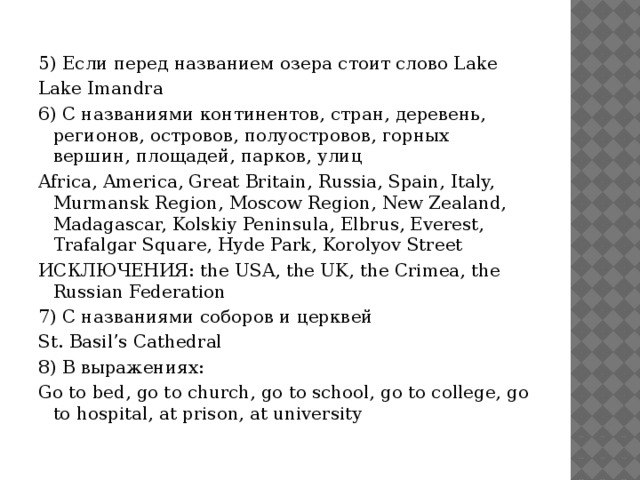 5) Если перед названием озера стоит слово Lake Lake Imandra 6) С названиями континентов, стран, деревень, регионов, островов, полуостровов, горных вершин, площадей, парков, улиц Africa, America, Great Britain, Russia, Spain, Italy, Murmansk Region, Moscow Region, New Zealand, Madagascar, Kolskiy Peninsula, Elbrus, Everest, Trafalgar Square, Hyde Park, Korolyov Street ИСКЛЮЧЕНИЯ: the USA, the UK, the Crimea, the Russian Federation 7) С названиями соборов и церквей St. Basil’s Cathedral 8) В выражениях: Go to bed, go to church, go to school, go to college, go to hospital, at prison, at university