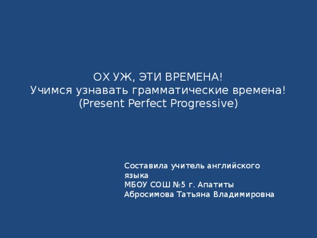 ОХ УЖ, ЭТИ ВРЕМЕНА!  Учимся узнавать грамматические времена!  (Present Perfect Progressive)   Составила учитель английского языка МБОУ СОШ №5 г. Апатиты Абросимова Татьяна Владимировна