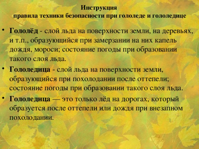 Инструкция  правила техники безопасности при гололеде и гололедице   Гололёд - слой льда на поверхности земли, на деревьях, и т.п., образующийся при замерзании на них капель дождя, мороси; состояние погоды при образовании такого слоя льда. Гололедица - слой льда на поверхности земли, образующийся при похолодании после оттепели; состояние погоды при образовании такого слоя льда. Гололедица — это только лёд на дорогах, который образуется после оттепели или дождя при внезапном похолодании.  