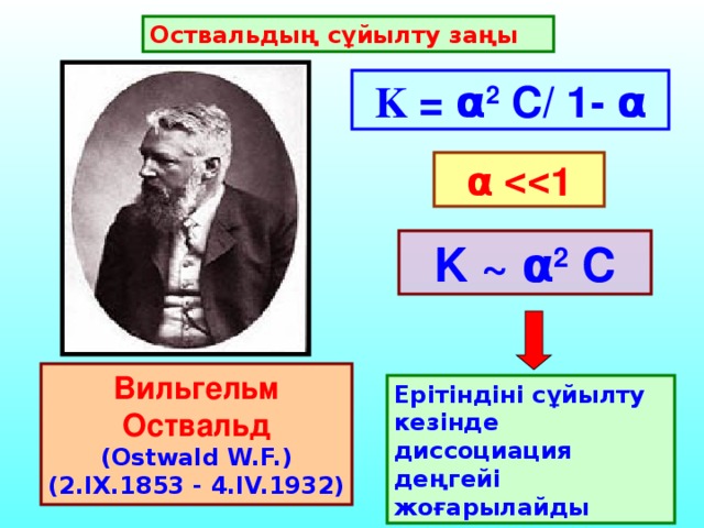 Оствальдың сұйылту заңы K = α 2 C/ 1- α α  1 K ~ α 2 C Вильгельм Оствальд  (Ostwald W.F.) (2.IX.1853 - 4.IV.1932)  Ерітіндіні сұйылту кезінде диссоциация деңгейі жоғарылайды