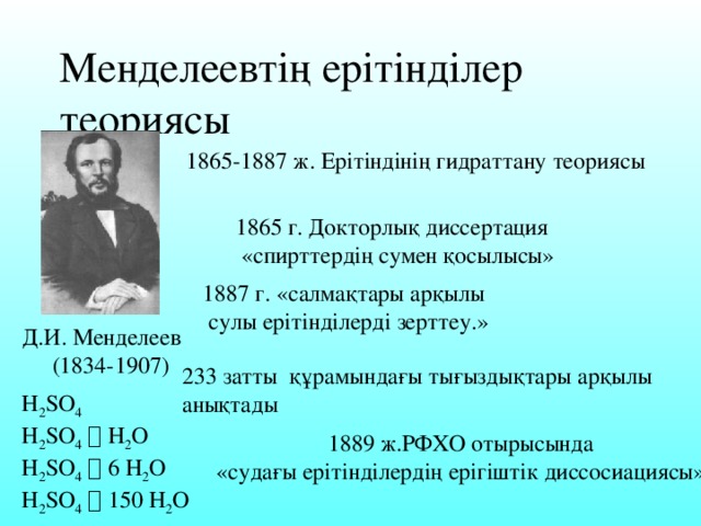 Менделеевтің ерітінділер теориясы 1865-1887 ж. Ерітіндінің гидраттану теориясы 1865 г. Докторлық диссертация  «спирттердің сумен қосылысы» 1887 г. «салмақтары арқылы  сулы ерітінділерді зерттеу.» Д.И. Менделеев  (1834-1907) 233 затты құрамындағы тығыздықтары арқылы анықтады H 2 SO 4 H 2 SO 4   H 2 O H 2 SO 4   6 H 2 O H 2 SO 4   150 H 2 O 1889 ж.РФХО отырысында «судағы ерітінділердің ерігіштік диссосиациясы»,