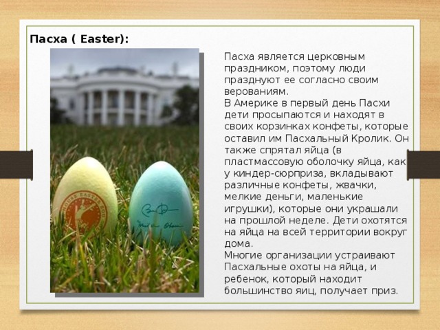 Пасха ( Easter):   Пасха является церковным праздником, поэтому люди празднуют ее согласно своим верованиям. В Америке в первый день Пасхи дети просыпаются и находят в своих корзинках конфеты, которые оставил им Пасхальный Кролик. Он также спрятал яйца (в пластмассовую оболочку яйца, как у киндер-сюрприза, вкладывают различные конфеты, жвачки, мелкие деньги, маленькие игрушки), которые они украшали на прошлой неделе. Дети охотятся на яйца на всей территории вокруг дома.  Многие организации устраивают Пасхальные охоты на яйца, и ребенок, который находит большинство яиц, получает приз.