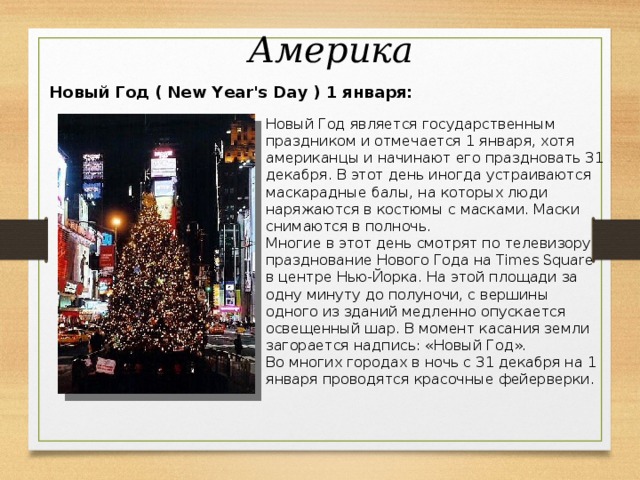 Америка  Новый Год ( New Year's Day ) 1 января: Новый Год является государственным праздником и отмечается 1 января, хотя американцы и начинают его праздновать 31 декабря. В этот день иногда устраиваются маскарадные балы, на которых люди наряжаются в костюмы с масками. Маски снимаются в полночь. Многие в этот день смотрят по телевизору празднование Нового Года на Times Square в центре Нью-Йорка. На этой площади за одну минуту до полуночи, с вершины одного из зданий медленно опускается освещенный шар. В момент касания земли загорается надпись: «Новый Год». Во многих городах в ночь с 31 декабря на 1 января проводятся красочные фейерверки.