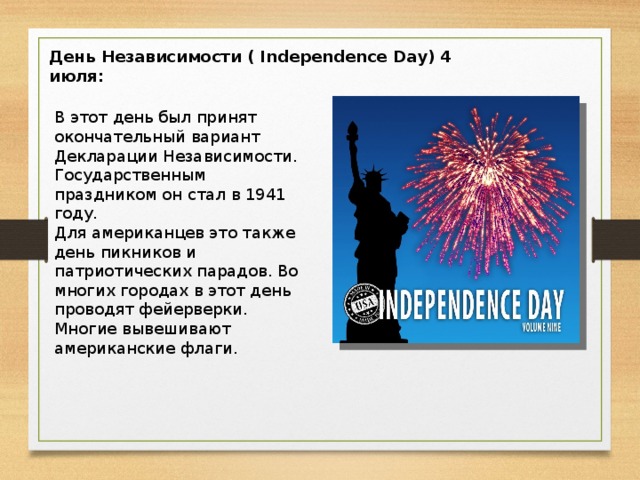 День Независимости ( Independence Day) 4 июля: В этот день был принят окончательный вариант Декларации Независимости. Государственным праздником он стал в 1941 году. Для американцев это также день пикников и патриотических парадов. Во многих городах в этот день проводят фейерверки. Многие вывешивают американские флаги.