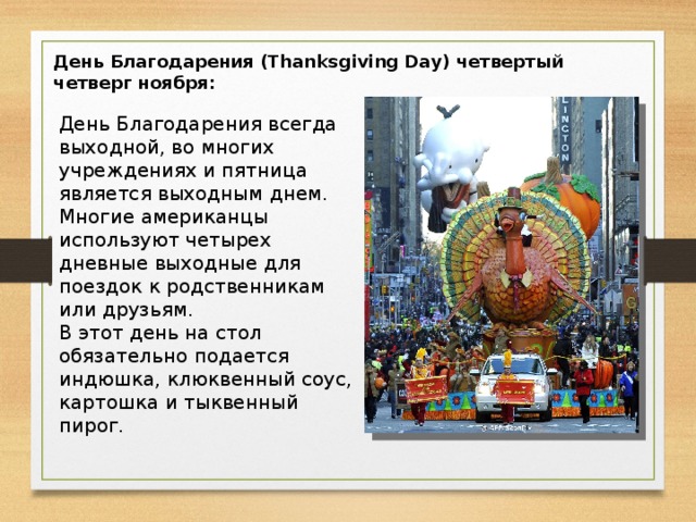 День Благодарения (Thanksgiving Day) четвертый четверг ноября: День Благодарения всегда выходной, во многих учреждениях и пятница является выходным днем. Многие американцы используют четырех дневные выходные для поездок к родственникам или друзьям. В этот день на стол обязательно подается индюшка, клюквенный соус, картошка и тыквенный пирог.