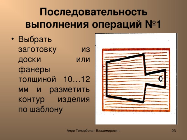 Последовательность выполнения операций №1 Выбрать заготовку из доски или фанеры толщиной 10…12 мм и разметить контур изделия по шаблону  Амри Темирболат Владимирович.