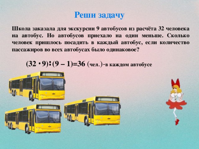 Реши задачу Школа заказала для экскурсии 9 автобусов из расчёта 32 человека на автобус. Но автобусов приехало на один меньше. Сколько человек пришлось посадить в каждый автобус, если количество пассажиров во всех автобусах было одинаковое?   (32 9) (9 – 1)=36 ( чел .)- в каждом автобусе