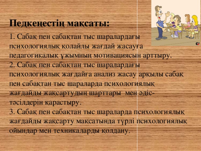 Педкеңестің мақсаты:  1. Сабақ пен сабақтан тыс шаралардағы психологиялық қолайлы жағдай жасауға педагогикалық ұжымның мотивациясын арттыру. 2. Сабақ пен сабақтан тыс шаралардағы психологиялық жағдайға анализ жасау арқылы сабақ пен сабақтан тыс шараларда психологиялық жағдайды жақсартудың шарттары мен әдіс-тәсілдерін қарастыру. 3. Сабақ пен сабақтан тыс шараларда психологиялық жағдайды жақсарту мақсатында түрлі психологиялық ойындар мен техникаларды қолдану.