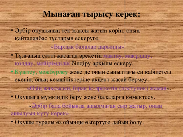 Мынаған тырысу керек:   Әрбір оқушының тек жақсы жағын көріп, оның қайталанбас тұстарын ескеруге.  «Барлық балалар дарынды» Тұлғаның сәтті жасаған әрекетін мақтау, мақұлдау, қолдау, мейірімділік білдіру арқылы ескеру. Күштеу, мәжбүрлеу және де оның сыныптағы ең қабілетсіз екенін, оның кемшіліктеріне акцент жасай бермеу.  «Өзің жақсысын, бірақ іс-әрекетін (поступок) жаман ». Оқушыға мүмкіндік беру және балаларға көмектесу.  « Әрбір бала бойында ашылмаған сыр жатыр, оның ашылуын күту керек».