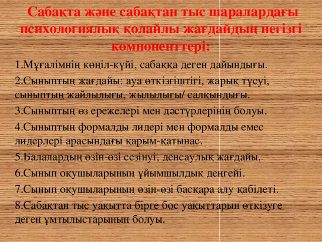 Сабақта және сабақтан тыс шаралардағы психологиялық қолайлы жағдайдың негізгі компоненттері: 1.Мұғалімнің көңіл-күйі, сабаққа деген дайындығы. 2.Сыныптың жағдайы: ауа өткізгіштігі, жарық түсуі, сыныптың жайлылығы, жылылығы/ салқындығы. 3.Сыныптың өз ережелері мен дәстүрлерінің болуы. 4.Сыныптың формалды лидері мен формалды емес лидерлері арасындағы қарым-қатынас. 5.Балалардың өзін-өзі сезінуі, денсаулық жағдайы. 6.Сынып оқушыларының ұйымшылдық деңгейі. 7.Сынып оқушыларының өзін-өзі басқара алу қабілеті. 8.Сабақтан тыс уақытта бірге бос уақыттарын өткізуге деген ұмтылыстарының болуы.